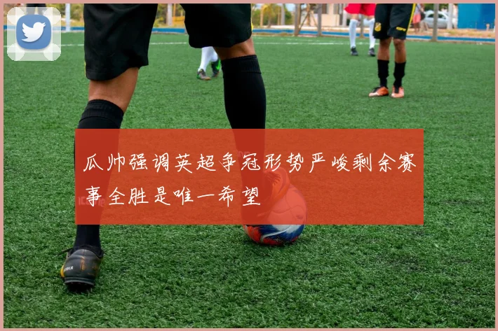 瓜帅强调英超争冠形势严峻剩余赛事全胜是唯一希望