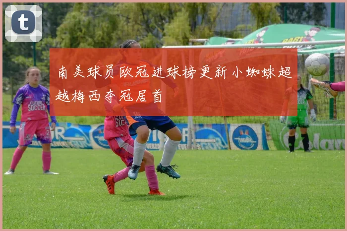 南美球员欧冠进球榜更新小蜘蛛超越梅西夺冠居首