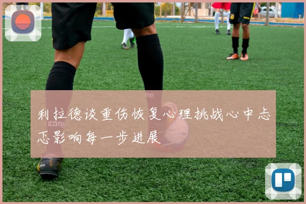 利拉德谈重伤恢复心理挑战心中忐忑影响每一步进展
