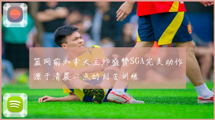 篮网前加拿大主帅盛赞SGA完美动作源于清晨六点的刻苦训练