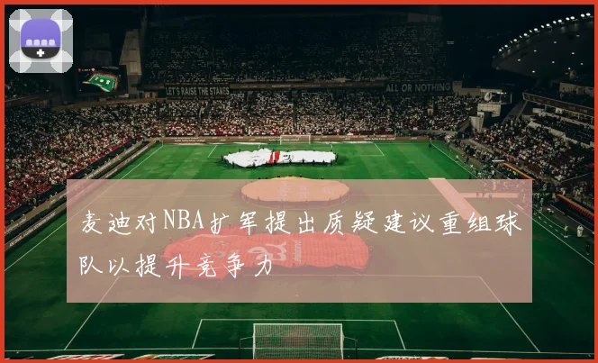 麦迪对NBA扩军提出质疑建议重组球队以提升竞争力