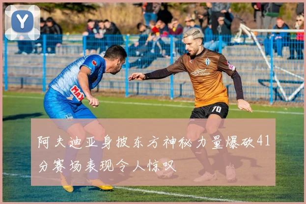 阿夫迪亚身披东方神秘力量爆砍41分赛场表现令人惊叹