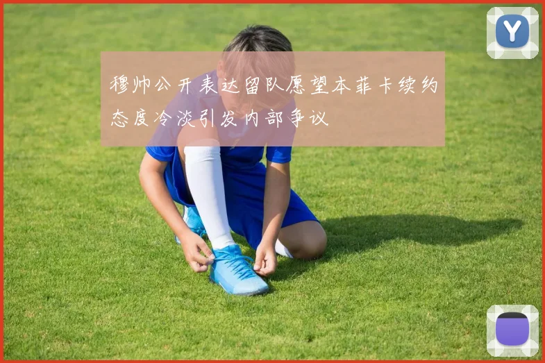 穆帅公开表达留队愿望本菲卡续约态度冷淡引发内部争议