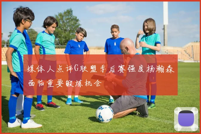 媒体人点评G联盟季后赛强度杨瀚森面临重要锻炼机会